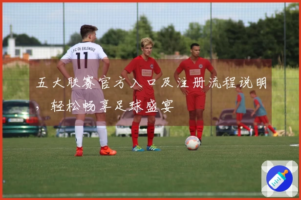 五大联赛官方入口及注册流程说明，轻松畅享足球盛宴