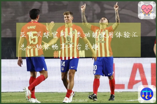 亚美买球官网各类功能使用体验汇总，助你畅享平台乐趣