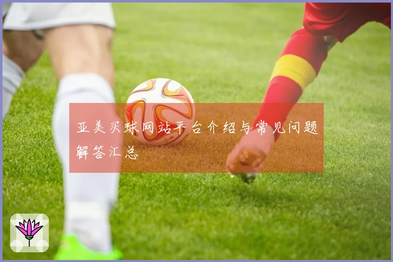 亚美买球网站平台介绍与常见问题解答汇总